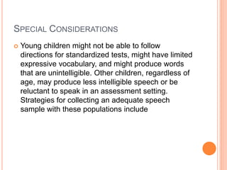 SPECIAL CONSIDERATIONS
 Young children might not be able to follow
directions for standardized tests, might have limited
expressive vocabulary, and might produce words
that are unintelligible. Other children, regardless of
age, may produce less intelligible speech or be
reluctant to speak in an assessment setting.
Strategies for collecting an adequate speech
sample with these populations include
 