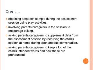 CONT….
 obtaining a speech sample during the assessment
session using play activities,
 involving parents/caregivers in the session to
encourage talking,
 asking parents/caregivers to supplement data from
the assessment session by recording the child's
speech at home during spontaneous conversation,
 asking parents/caregivers to keep a log of the
child's intended words and how these are
pronounced
 