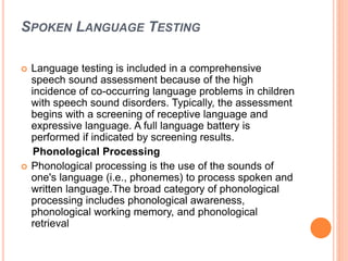 SPOKEN LANGUAGE TESTING
 Language testing is included in a comprehensive
speech sound assessment because of the high
incidence of co-occurring language problems in children
with speech sound disorders. Typically, the assessment
begins with a screening of receptive language and
expressive language. A full language battery is
performed if indicated by screening results.
Phonological Processing
 Phonological processing is the use of the sounds of
one's language (i.e., phonemes) to process spoken and
written language.The broad category of phonological
processing includes phonological awareness,
phonological working memory, and phonological
retrieval
 