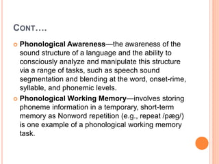 CONT….
 Phonological Awareness—the awareness of the
sound structure of a language and the ability to
consciously analyze and manipulate this structure
via a range of tasks, such as speech sound
segmentation and blending at the word, onset-rime,
syllable, and phonemic levels.
 Phonological Working Memory—involves storing
phoneme information in a temporary, short-term
memory as Nonword repetition (e.g., repeat /pæg/)
is one example of a phonological working memory
task.
 