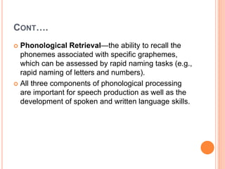 CONT….
 Phonological Retrieval—the ability to recall the
phonemes associated with specific graphemes,
which can be assessed by rapid naming tasks (e.g.,
rapid naming of letters and numbers).
 All three components of phonological processing
are important for speech production as well as the
development of spoken and written language skills.
 