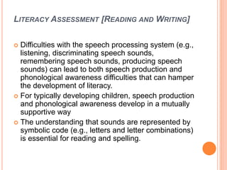 LITERACY ASSESSMENT [READING AND WRITING]
 Difficulties with the speech processing system (e.g.,
listening, discriminating speech sounds,
remembering speech sounds, producing speech
sounds) can lead to both speech production and
phonological awareness difficulties that can hamper
the development of literacy.
 For typically developing children, speech production
and phonological awareness develop in a mutually
supportive way
 The understanding that sounds are represented by
symbolic code (e.g., letters and letter combinations)
is essential for reading and spelling.
 