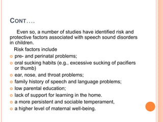 CONT….
Even so, a number of studies have identified risk and
protective factors associated with speech sound disorders
in children.
Risk factors include
 pre- and perinatal problems;
 oral sucking habits (e.g., excessive sucking of pacifiers
or thumb)
 ear, nose, and throat problems;
 family history of speech and language problems;
 low parental education;
 lack of support for learning in the home.
 a more persistent and sociable temperament,
 a higher level of maternal well-being.
 