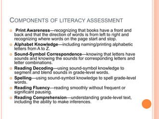 COMPONENTS OF LITERACY ASSESSMENT
 Print Awareness—recognizing that books have a front and
back and that the direction of words is from left to right and
recognizing where words on the page start and stop.
 Alphabet Knowledge—including naming/printing alphabetic
letters from A to Z.
 Sound-Symbol Correspondence—knowing that letters have
sounds and knowing the sounds for corresponding letters and
letter combinations.
 Reading Decoding—using sound-symbol knowledge to
segment and blend sounds in grade-level words.
 Spelling—using sound-symbol knowledge to spell grade-level
words.
 Reading Fluency—reading smoothly without frequent or
significant pausing.
 Reading Comprehension—understanding grade-level text,
including the ability to make inferences.
 