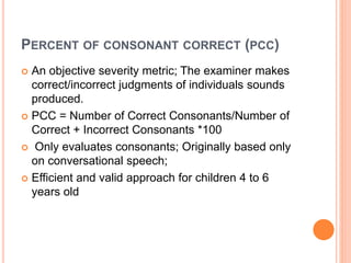 PERCENT OF CONSONANT CORRECT (PCC)
 An objective severity metric; The examiner makes
correct/incorrect judgments of individuals sounds
produced.
 PCC = Number of Correct Consonants/Number of
Correct + Incorrect Consonants *100
 Only evaluates consonants; Originally based only
on conversational speech;
 Efficient and valid approach for children 4 to 6
years old
 