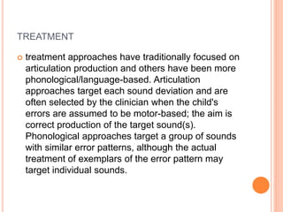 TREATMENT
 treatment approaches have traditionally focused on
articulation production and others have been more
phonological/language-based. Articulation
approaches target each sound deviation and are
often selected by the clinician when the child's
errors are assumed to be motor-based; the aim is
correct production of the target sound(s).
Phonological approaches target a group of sounds
with similar error patterns, although the actual
treatment of exemplars of the error pattern may
target individual sounds.
 