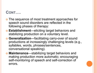 CONT….
 The sequence of most treatment approaches for
speech sound disorders are reflected in the
following phases of therapy:
 Establishment—eliciting target behaviors and
stabilizing production on a voluntary level.
 Generalization—facilitating carry-over of sound
productions at increasingly challenging levels (e.g.,
syllables, words, phrases/sentences,
conversational speaking).
 Maintenance—stabilizing target behaviors and
making production more automatic; encouraging
self-monitoring of speech and self-correction of
errors.
 
