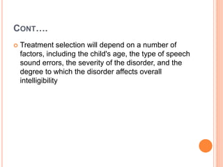 CONT….
 Treatment selection will depend on a number of
factors, including the child's age, the type of speech
sound errors, the severity of the disorder, and the
degree to which the disorder affects overall
intelligibility
 