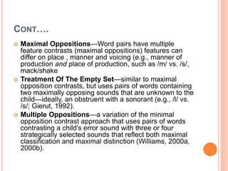 CONT….
 Maximal Oppositions—Word pairs have multiple
feature contrasts (maximal oppositions) features can
differ on place , manner and voicing (e.g., manner of
production and place of production, such as /m/ vs. /s/,
mack/shake
 Treatment Of The Empty Set—similar to maximal
opposition contrasts, but uses pairs of words containing
two maximally opposing sounds that are unknown to the
child—ideally, an obstruent with a sonorant (e.g., /l/ vs.
/s/; Gierut, 1992).
 Multiple Oppositions—a variation of the minimal
opposition contrast approach that uses pairs of words
contrasting a child's error sound with three or four
strategically selected sounds that reflect both maximal
classification and maximal distinction (Williams, 2000a,
2000b).
 
