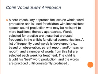CORE VOCABULARY APPROACH
 A core vocabulary approach focuses on whole-word
production and is used for children with inconsistent
speech sound production who may be resistant to
more traditional therapy approaches. Words
selected for practice are those that are used
frequently in the child's functional communication. A
list of frequently used words is developed (e.g.,
based on observation, parent report, and/or teacher
report), and a number of words from this list are
selected each week for treatment. The child is
taught his "best" word production, and the words
are practiced until consistently produced .
 
