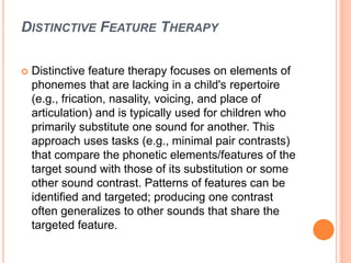 DISTINCTIVE FEATURE THERAPY
 Distinctive feature therapy focuses on elements of
phonemes that are lacking in a child's repertoire
(e.g., frication, nasality, voicing, and place of
articulation) and is typically used for children who
primarily substitute one sound for another. This
approach uses tasks (e.g., minimal pair contrasts)
that compare the phonetic elements/features of the
target sound with those of its substitution or some
other sound contrast. Patterns of features can be
identified and targeted; producing one contrast
often generalizes to other sounds that share the
targeted feature.
 