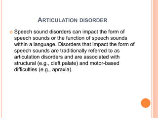 ARTICULATION DISORDER
 Speech sound disorders can impact the form of
speech sounds or the function of speech sounds
within a language. Disorders that impact the form of
speech sounds are traditionally referred to as
articulation disorders and are associated with
structural (e.g., cleft palate) and motor-based
difficulties (e.g., apraxia).
 