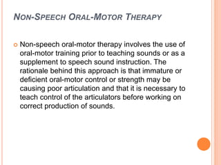 NON-SPEECH ORAL-MOTOR THERAPY
 Non-speech oral-motor therapy involves the use of
oral-motor training prior to teaching sounds or as a
supplement to speech sound instruction. The
rationale behind this approach is that immature or
deficient oral-motor control or strength may be
causing poor articulation and that it is necessary to
teach control of the articulators before working on
correct production of sounds.
 