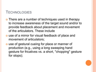 TECHNOLOGIES
 There are a number of techniques used in therapy
to increase awareness of the target sound and/or to
provide feedback about placement and movement
of the articulators. These include
 use of a mirror for visual feedback of place and
movement of articulators;
 use of gestural cueing for place or manner of
production (e.g., using a long sweeping hand
gesture for fricatives vs. a short, "chopping" gesture
for stops);
 
