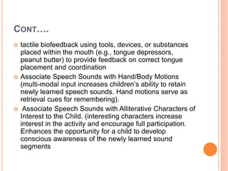 CONT….
 tactile biofeedback using tools, devices, or substances
placed within the mouth (e.g., tongue depressors,
peanut butter) to provide feedback on correct tongue
placement and coordination
 Associate Speech Sounds with Hand/Body Motions
(multi-modal input increases children’s ability to retain
newly learned speech sounds. Hand motions serve as
retrieval cues for remembering).
 Associate Speech Sounds with Alliterative Characters of
Interest to the Child. (interesting characters increase
interest in the activity and encourage full participation.
Enhances the opportunity for a child to develop
conscious awareness of the newly learned sound
segments
 