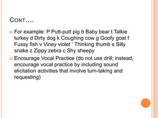 CONT….
 For example: P Putt-putt pig b Baby bear t Talkie
turkey d Dirty dog k Coughing cow g Goofy goat f
Fussy fish v Viney violet ‘ Thinking thumb s Silly
snake z Zippy zebra c Shy sheepy
 Encourage Vocal Practice (do not use drill; instead,
encourage vocal practice by including sound
elicitation activities that involve turn-taking and
requesting)
 