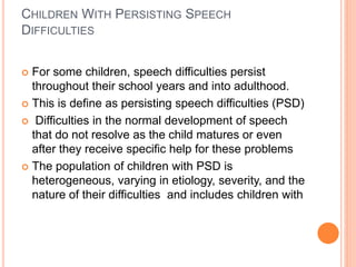 CHILDREN WITH PERSISTING SPEECH
DIFFICULTIES
 For some children, speech difficulties persist
throughout their school years and into adulthood.
 This is define as persisting speech difficulties (PSD)
 Difficulties in the normal development of speech
that do not resolve as the child matures or even
after they receive specific help for these problems
 The population of children with PSD is
heterogeneous, varying in etiology, severity, and the
nature of their difficulties and includes children with
 