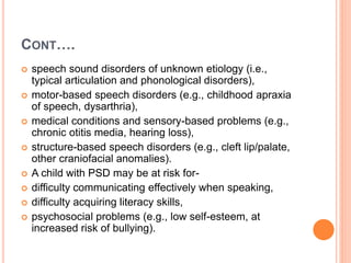 CONT….
 speech sound disorders of unknown etiology (i.e.,
typical articulation and phonological disorders),
 motor-based speech disorders (e.g., childhood apraxia
of speech, dysarthria),
 medical conditions and sensory-based problems (e.g.,
chronic otitis media, hearing loss),
 structure-based speech disorders (e.g., cleft lip/palate,
other craniofacial anomalies).
 A child with PSD may be at risk for-
 difficulty communicating effectively when speaking,
 difficulty acquiring literacy skills,
 psychosocial problems (e.g., low self-esteem, at
increased risk of bullying).
 