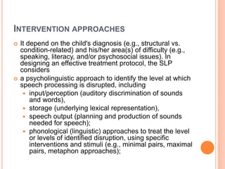 INTERVENTION APPROACHES
 It depend on the child's diagnosis (e.g., structural vs.
condition-related) and his/her area(s) of difficulty (e.g.,
speaking, literacy, and/or psychosocial issues). In
designing an effective treatment protocol, the SLP
considers
 a psycholinguistic approach to identify the level at which
speech processing is disrupted, including
 input/perception (auditory discrimination of sounds
and words),
 storage (underlying lexical representation),
 speech output (planning and production of sounds
needed for speech);
 phonological (linguistic) approaches to treat the level
or levels of identified disruption, using specific
interventions and stimuli (e.g., minimal pairs, maximal
pairs, metaphon approaches);
 