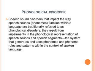 PHONOLOGICAL DISORDER
 Speech sound disorders that impact the way
speech sounds (phonemes) function within a
language are traditionally referred to as
phonological disorders; they result from
impairments in the phonological representation of
speech sounds and speech segments—the system
that generates and uses phonemes and phoneme
rules and patterns within the context of spoken
language.
 