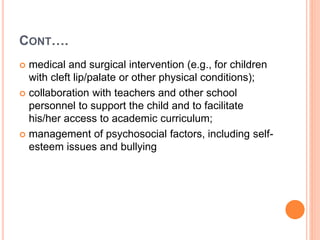 CONT….
 medical and surgical intervention (e.g., for children
with cleft lip/palate or other physical conditions);
 collaboration with teachers and other school
personnel to support the child and to facilitate
his/her access to academic curriculum;
 management of psychosocial factors, including self-
esteem issues and bullying
 