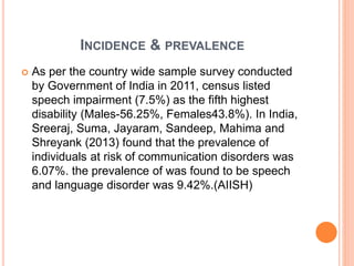 INCIDENCE & PREVALENCE
 As per the country wide sample survey conducted
by Government of India in 2011, census listed
speech impairment (7.5%) as the fifth highest
disability (Males-56.25%, Females43.8%). In India,
Sreeraj, Suma, Jayaram, Sandeep, Mahima and
Shreyank (2013) found that the prevalence of
individuals at risk of communication disorders was
6.07%. the prevalence of was found to be speech
and language disorder was 9.42%.(AIISH)
 