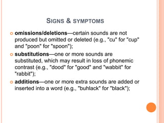 SIGNS & SYMPTOMS
 omissions/deletions—certain sounds are not
produced but omitted or deleted (e.g., "cu" for "cup"
and "poon" for "spoon");
 substitutions—one or more sounds are
substituted, which may result in loss of phonemic
contrast (e.g., "dood" for "good" and "wabbit" for
"rabbit");
 additions—one or more extra sounds are added or
inserted into a word (e.g., "buhlack" for "black");
 