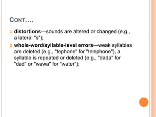 CONT….
 distortions—sounds are altered or changed (e.g.,
a lateral "s");
 whole-word/syllable-level errors—weak syllables
are deleted (e.g., "tephone" for "telephone"), a
syllable is repeated or deleted (e.g., "dada" for
"dad" or "wawa" for "water");
 