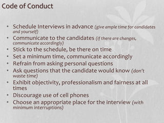 Code of Conduct
• Schedule Interviews in advance (give ample time for candidates
and yourself)
• Communicate to the candidates (if there are changes,
communicate accordingly)
• Stick to the schedule, be there on time
• Set a minimum time, communicate accordingly
• Refrain from asking personal questions
• Ask questions that the candidate would know (don’t
waste time)
• Exhibit objectivity, professionalism and fairness at all
times
• Discourage use of cell phones
• Choose an appropriate place for the interview (with
minimum interruptions)
 
