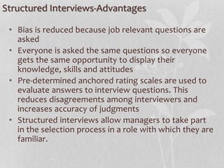 Structured Interviews-Advantages
• Bias is reduced because job relevant questions are
asked
• Everyone is asked the same questions so everyone
gets the same opportunity to display their
knowledge, skills and attitudes
• Pre-determined anchored rating scales are used to
evaluate answers to interview questions. This
reduces disagreements among interviewers and
increases accuracy of judgments
• Structured interviews allow managers to take part
in the selection process in a role with which they are
familiar.
 