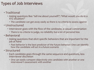 Types of Job Interviews
• Traditional
• Asking questions like: ‘tell me about yourself?’; ‘What would you do in a
XYZ situation?’
• The candidate can get away easily as there is no criteria to assess against
• Unstructured
• Interviewer goes with the flow of the candidate, a casual conversation
• There is no criteria to judge, no reliability but a lot of personal bias
• Behavioral
• Asking questions that elicit specific behaviors that are important for the
job at hand
• Past behavior is the best predictor of the future behavior: One can identify
how the candidate will act in a future scenario
• Structured
• Each candidate goes through the same sequence and questions, less
interviewer discretion
• One can easily compare objectively one candidate with another or one
interviewer’s assessment with another
 
