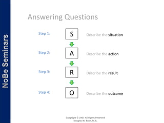 Answering Questions
  Step 1:      S              Describe the situation



  Step 2:      A              Describe the action



  Step 3:      R              Describe the result



  Step 4:      O              Describe the outcome




            Copyright © 2007 All Rights Reserved
                   Douglas W. Bush, M.A.
 