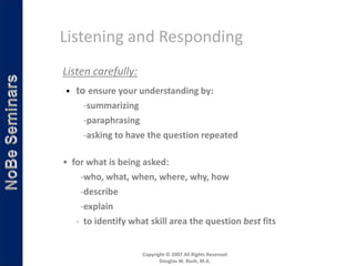 Listening and Responding
Listen carefully:
• to ensure your understanding by:
     -summarizing
     -paraphrasing
     -asking to have the question repeated

• for what is being asked:
    -who, what, when, where, why, how
    -describe
    -explain
   - to identify what skill area the question best fits


                    Copyright © 2007 All Rights Reserved
                           Douglas W. Bush, M.A.
 