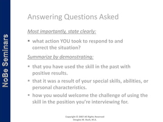 Answering Questions Asked
Most importantly, state clearly:
 what action YOU took to respond to and
  correct the situation?
Summarize by demonstrating:
 that you have used the skill in the past with
  positive results.
 that it was a result of your special skills, abilities, or
  personal characteristics.
 how you would welcome the challenge of using the
  skill in the position you’re interviewing for.

                  Copyright © 2007 All Rights Reserved
                         Douglas W. Bush, M.A.
 