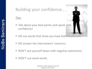 Building your confidence…
Tips:

 Talk about your best points and speak with
  confidence!

 DO use words that show you have faith in yourself.

 DO answer the interviewers’ concerns.

 DON’T put yourself down with negative statements.

 DON’T use weak words.

                 Copyright © 2007 All Rights Reserved
                        Douglas W. Bush, M.A.
 
