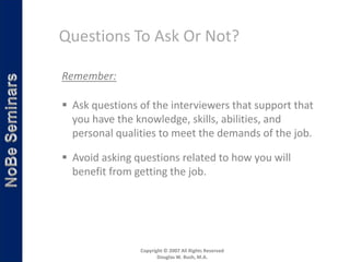 Questions To Ask Or Not?

Remember:

 Ask questions of the interviewers that support that
  you have the knowledge, skills, abilities, and
  personal qualities to meet the demands of the job.

 Avoid asking questions related to how you will
  benefit from getting the job.




                Copyright © 2007 All Rights Reserved
                       Douglas W. Bush, M.A.
 