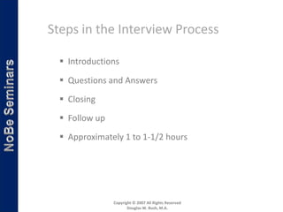 Steps in the Interview Process

   Introductions

   Questions and Answers

   Closing

   Follow up
   Approximately 1 to 1-1/2 hours




                Copyright © 2007 All Rights Reserved
                       Douglas W. Bush, M.A.
 