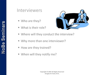 Interviewers

 Who are they?

 What is their role?
 Where will they conduct the interview?

 Why more than one interviewer?

 How are they trained?
 When will they notify me?




                Copyright © 2007 All Rights Reserved
                       Douglas W. Bush, M.A.
 