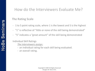 How do the Interviewers Evaluate Me?

The Rating Scale
- 1 to 5 point rating scale, where 1 is the lowest and 5 is the highest
- “1” is reflective of “little or none of the skill being demonstrated”
- “5” indicates a “great amount” of the skill being demonstrated

Individual Skill Ratings
     The interviewers assign:
     - an individual rating for each skill being evaluated.
     - an overall rating.




                         Copyright © 2007 All Rights Reserved
                                Douglas W. Bush, M.A.
 