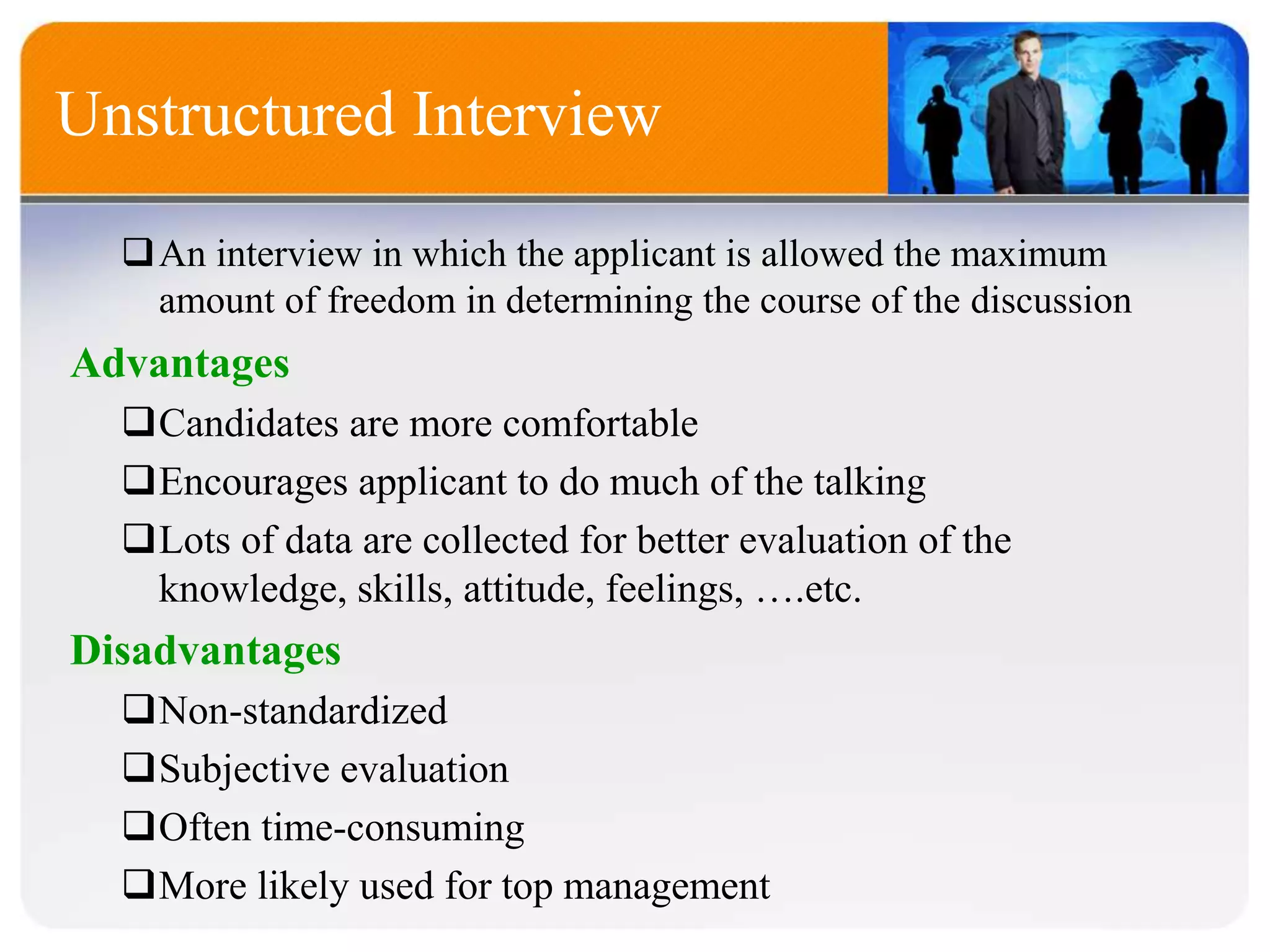 Advantages
Candidates are more comfortable
Encourages applicant to do much of the talking
Lots of data are collected for better evaluation of the
knowledge, skills, attitude, feelings, ….etc.
Disadvantages
Non-standardized
Subjective evaluation
Often time-consuming
More likely used for top management
Unstructured Interview
An interview in which the applicant is allowed the maximum
amount of freedom in determining the course of the discussion
 