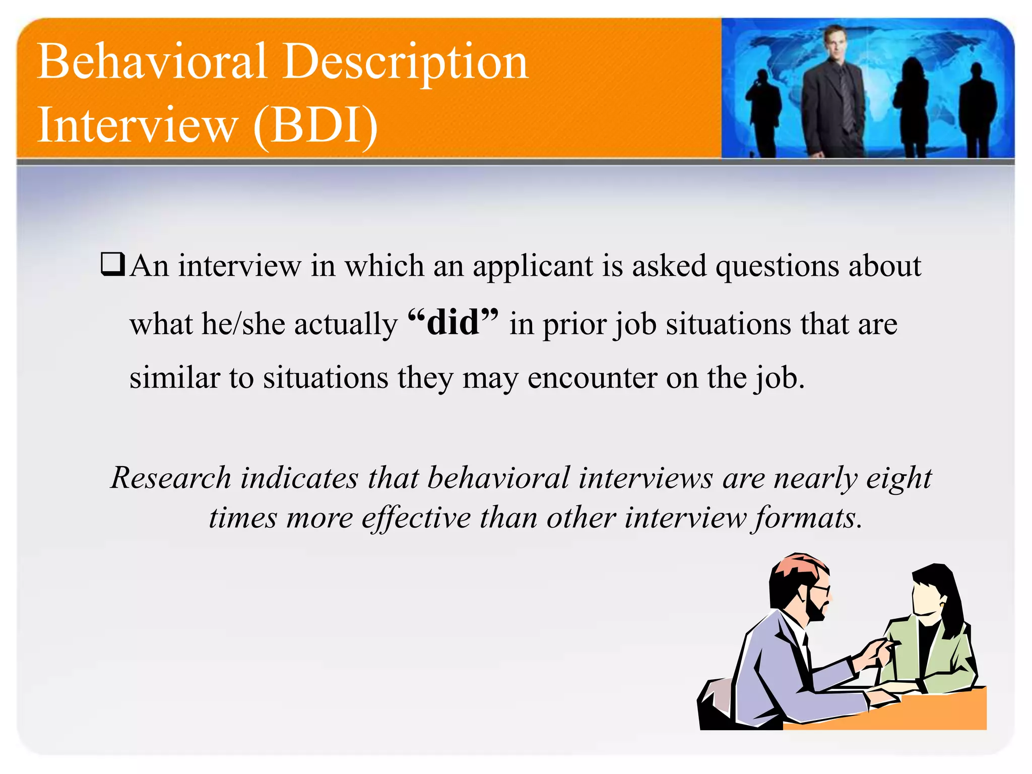 Behavioral Description
Interview (BDI)
An interview in which an applicant is asked questions about
what he/she actually “did” in prior job situations that are
similar to situations they may encounter on the job.
Research indicates that behavioral interviews are nearly eight
times more effective than other interview formats.
 