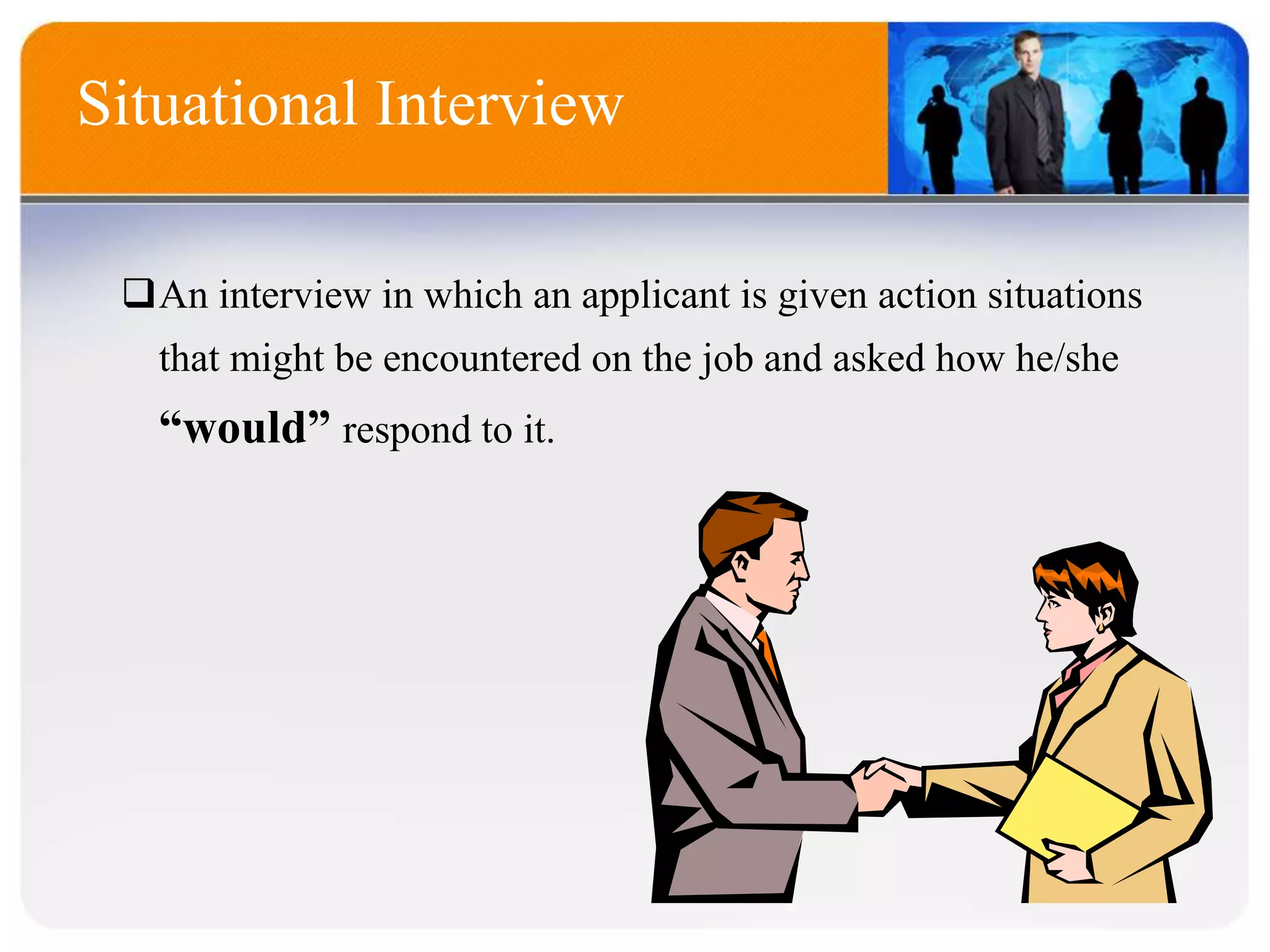 Situational Interview
An interview in which an applicant is given action situations
that might be encountered on the job and asked how he/she
“would” respond to it.
 