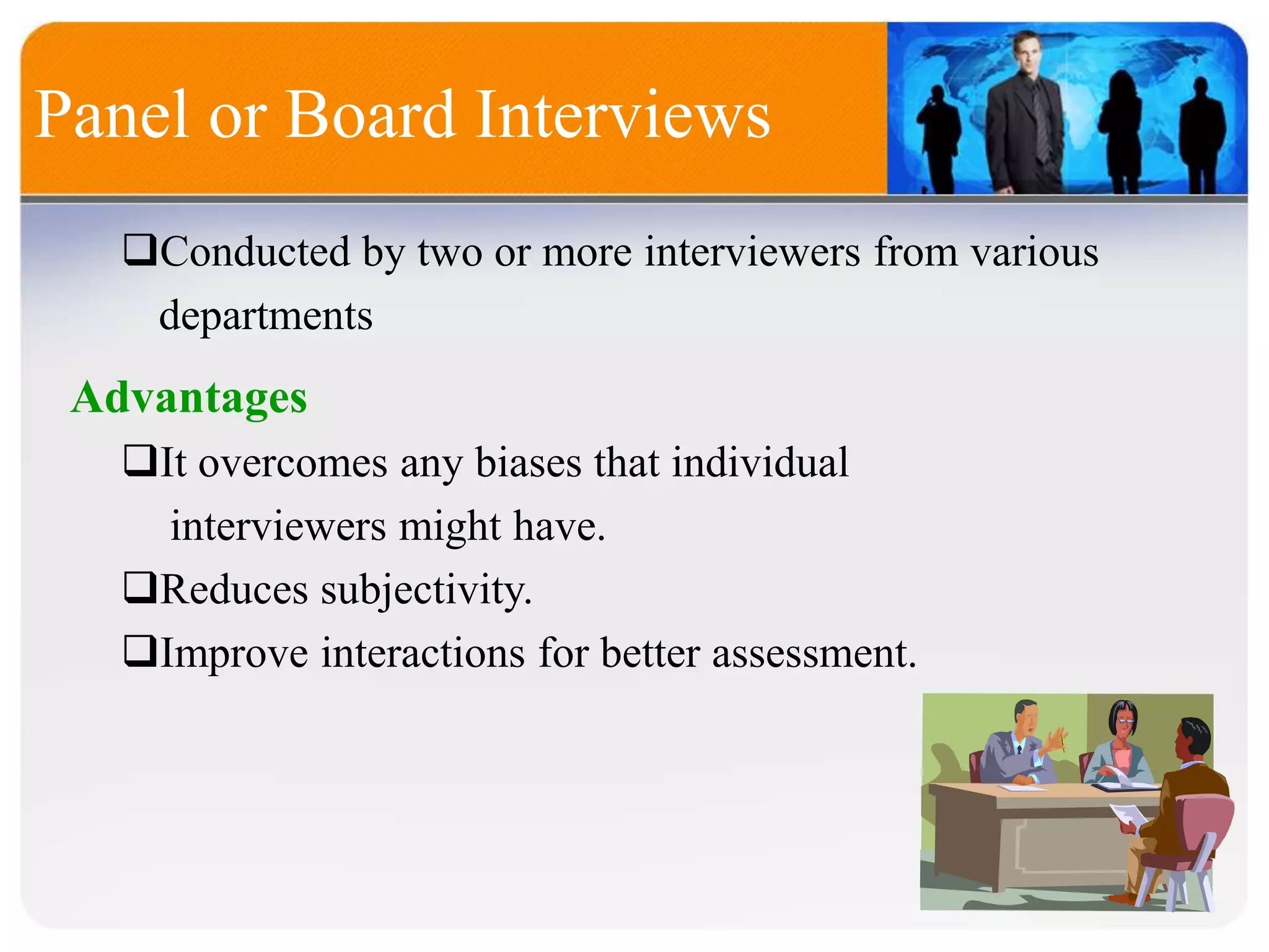Conducted by two or more interviewers from various
departments
Panel or Board Interviews
Advantages
It overcomes any biases that individual
interviewers might have.
Reduces subjectivity.
Improve interactions for better assessment.
 