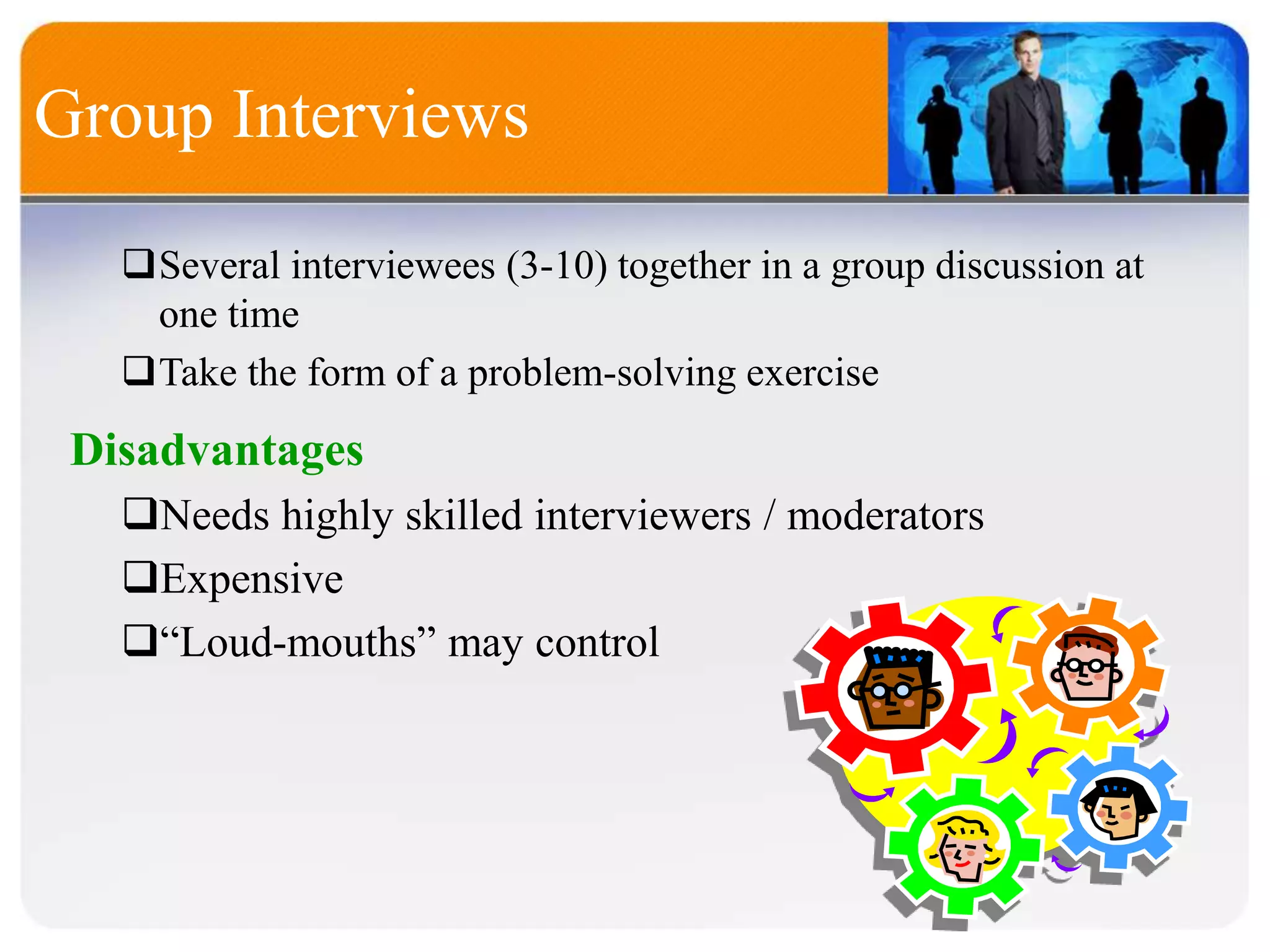 Several interviewees (3-10) together in a group discussion at
one time
Take the form of a problem-solving exercise
Group Interviews
Disadvantages
Needs highly skilled interviewers / moderators
Expensive
“Loud-mouths” may control
 