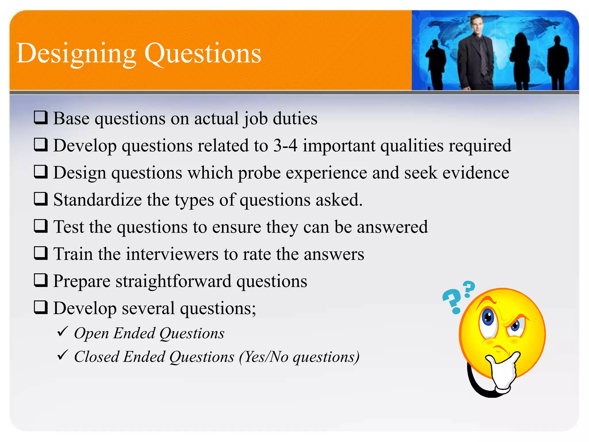 Designing Questions
 Base questions on actual job duties
 Develop questions related to 3-4 important qualities required
 Design questions which probe experience and seek evidence
 Standardize the types of questions asked.
 Test the questions to ensure they can be answered
 Train the interviewers to rate the answers
 Prepare straightforward questions
 Develop several questions;
 Open Ended Questions
 Closed Ended Questions (Yes/No questions)
 