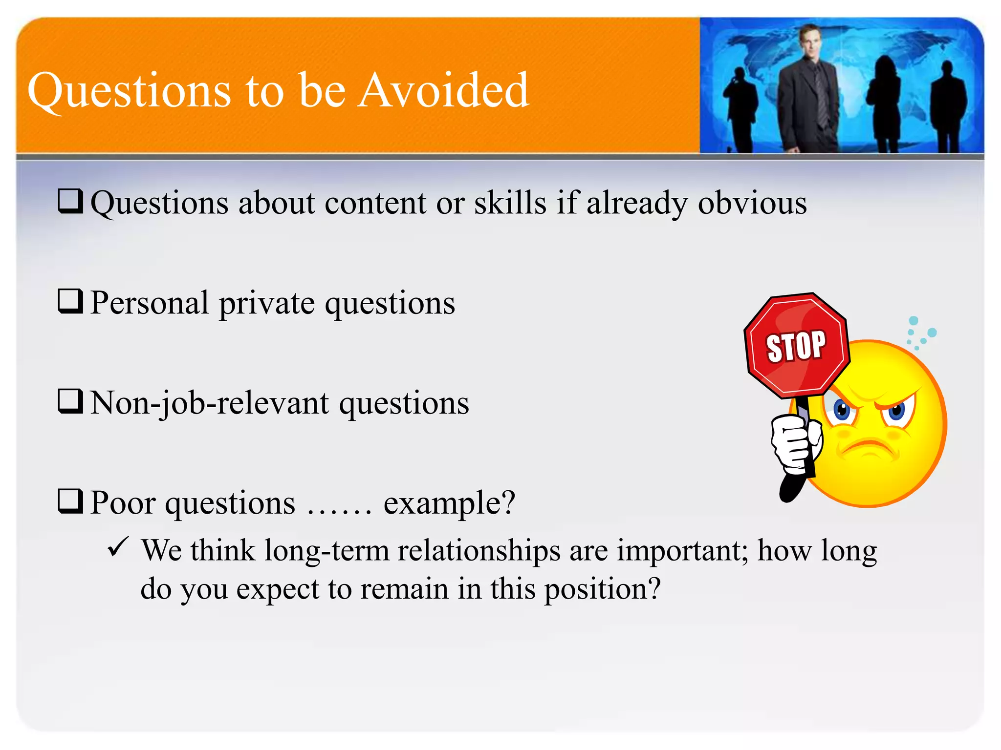 Questions about content or skills if already obvious
Personal private questions
Non-job-relevant questions
Poor questions …… example?
 We think long-term relationships are important; how long
do you expect to remain in this position?
Questions to be Avoided
 