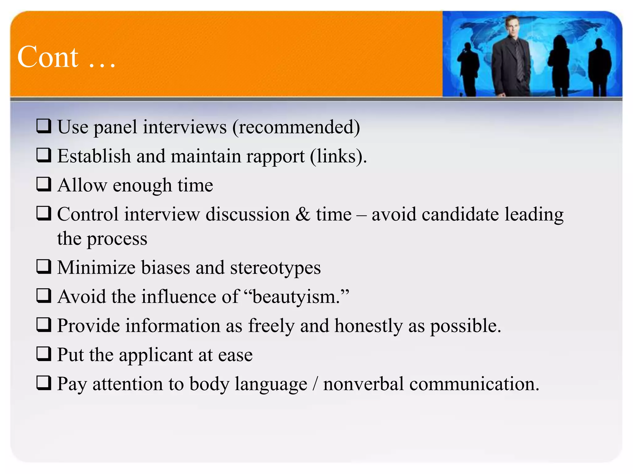 Cont …
 Use panel interviews (recommended)
 Establish and maintain rapport (links).
 Allow enough time
 Control interview discussion & time – avoid candidate leading
the process
 Minimize biases and stereotypes
 Avoid the influence of “beautyism.”
 Provide information as freely and honestly as possible.
 Put the applicant at ease
 Pay attention to body language / nonverbal communication.
 