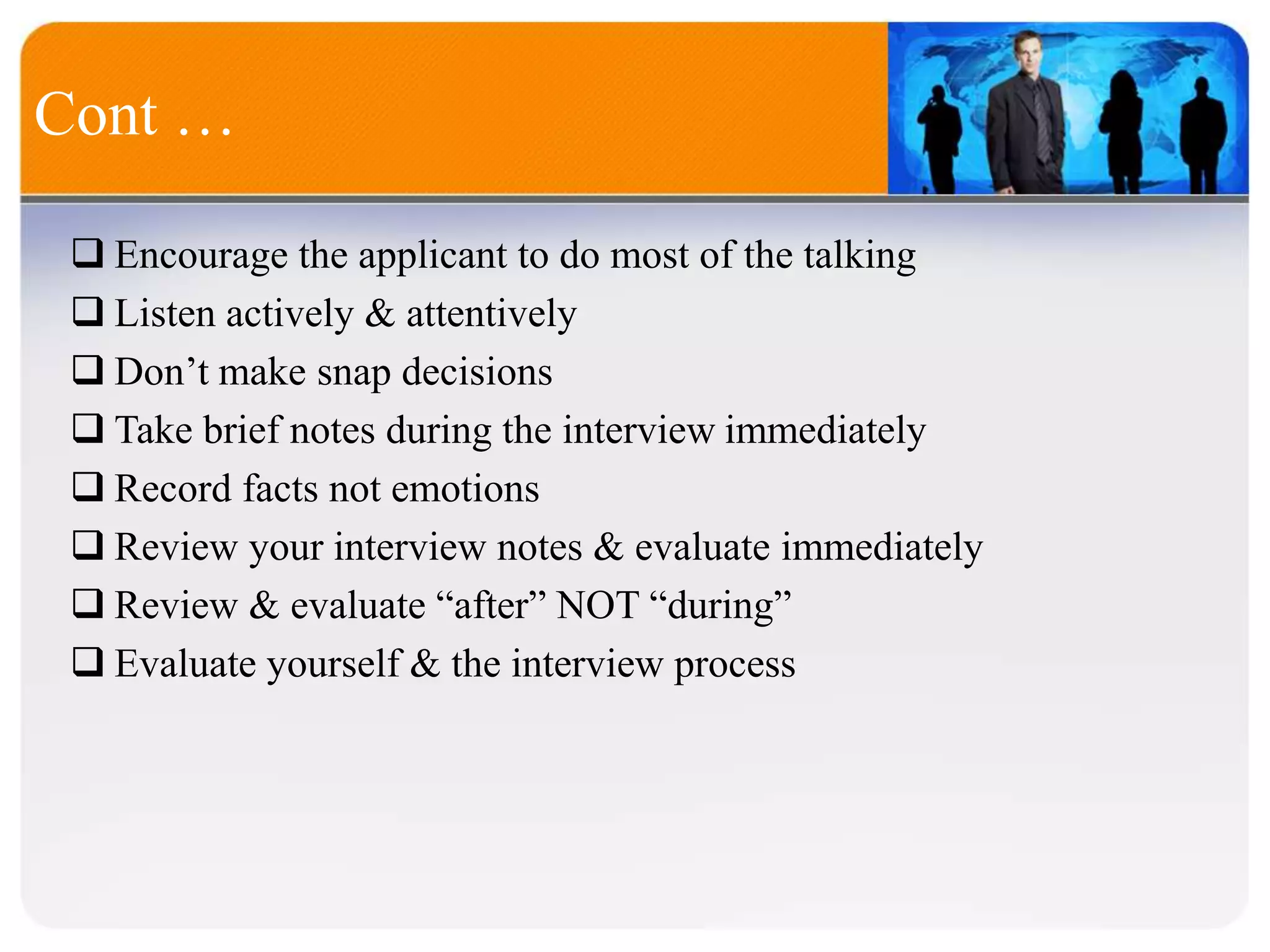 Cont …
 Encourage the applicant to do most of the talking
 Listen actively & attentively
 Don’t make snap decisions
 Take brief notes during the interview immediately
 Record facts not emotions
 Review your interview notes & evaluate immediately
 Review & evaluate “after” NOT “during”
 Evaluate yourself & the interview process
 