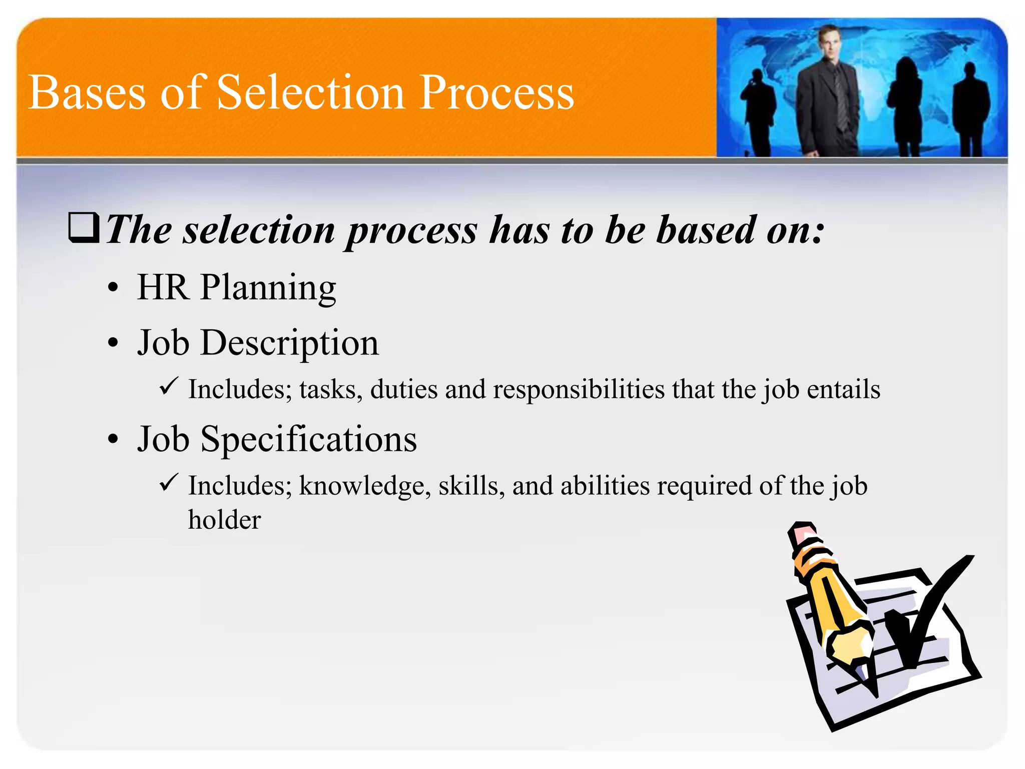 Bases of Selection Process
The selection process has to be based on:
• HR Planning
• Job Description
 Includes; tasks, duties and responsibilities that the job entails
• Job Specifications
 Includes; knowledge, skills, and abilities required of the job
holder
 
