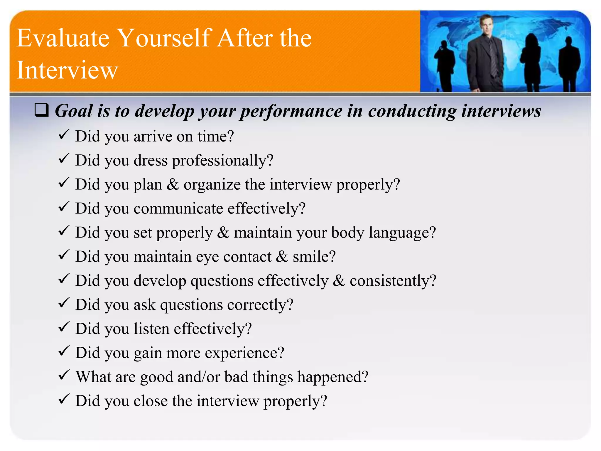 Evaluate Yourself After the
Interview
 Goal is to develop your performance in conducting interviews
 Did you arrive on time?
 Did you dress professionally?
 Did you plan & organize the interview properly?
 Did you communicate effectively?
 Did you set properly & maintain your body language?
 Did you maintain eye contact & smile?
 Did you develop questions effectively & consistently?
 Did you ask questions correctly?
 Did you listen effectively?
 Did you gain more experience?
 What are good and/or bad things happened?
 Did you close the interview properly?
 